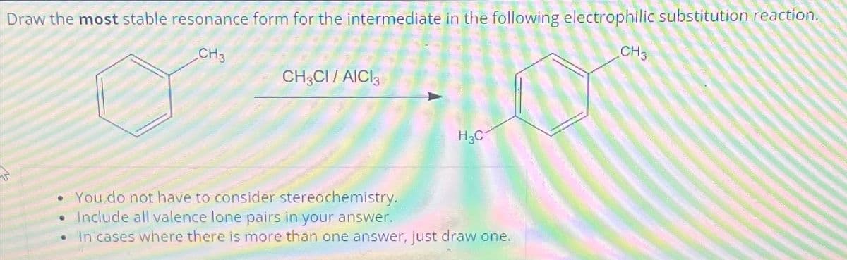 Draw the most stable resonance form for the intermediate in the following electrophilic substitution reaction.
CH3
CH3
CH3CI / AICI3
•
H3C
• You do not have to consider stereochemistry.
Include all valence lone pairs in your answer.
In cases where there is more than one answer, just draw one.