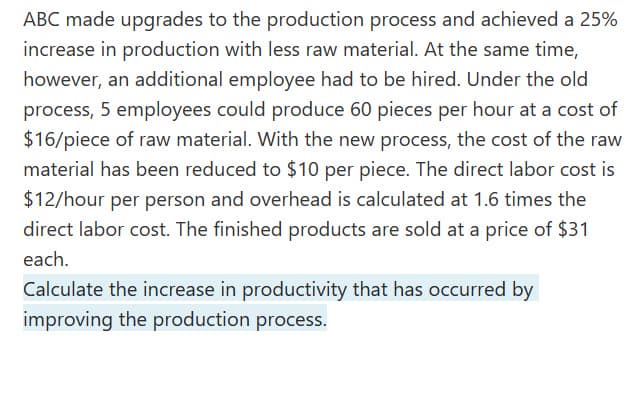 ABC made upgrades to the production process and achieved a 25%
increase in production with less raw material. At the same time,
however, an additional employee had to be hired. Under the old
process, 5 employees could produce 60 pieces per hour at a cost of
$16/piece of raw material. With the new process, the cost of the raw
material has been reduced to $10 per piece. The direct labor cost is
$12/hour per person and overhead is calculated at 1.6 times the
direct labor cost. The finished products are sold at a price of $31
each.
Calculate the increase in productivity that has occurred by
improving the production process.