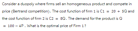 Consider a duopoly where firms sell an homogeneous product and compete in
price (Bertrand competition). The cost function of firm 1 is C1 = 20 + 5Q and
the cost function of firm 2 is C2 = 8Q. The demand for the product is Q
= 100 - 4P. What is the optimal price of Firm 1 ?