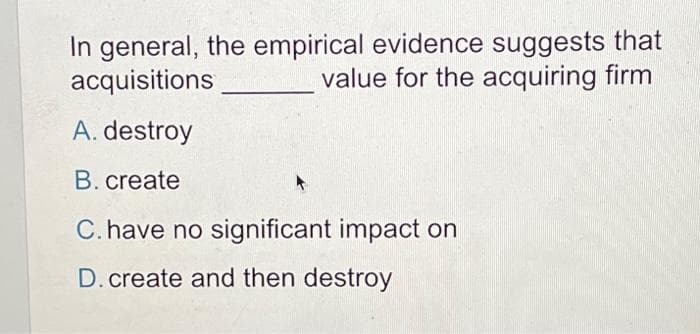 In general, the empirical evidence suggests that
acquisitions
value for the acquiring firm
A. destroy
B. create
C. have no significant impact on
D.create and then destroy