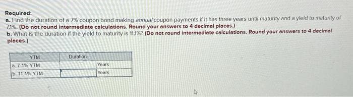 Required:
a. Find the duration of a 7% coupon bond making annual coupon payments if it has three years until maturity and a yield to maturity of
7.1%. (Do not round intermediate calculations. Round your answers to 4 decimal places.)
b. What is the duration if the yield to maturity is 11.1% ? (Do not round intermediate calculations. Round your answers to 4 decimal
places.)
YTM
a. 7.1% YTM
b. 11.1% YTM
Duration
Years
Years
D