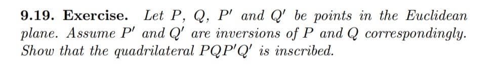 9.19. Exercise.
Let P, Q, P' and Q' be points in the Euclidean
plane. Assume P' and Q' are inversions of P and Q correspondingly.
Show that the quadrilateral PQP'Q' is inscribed.
