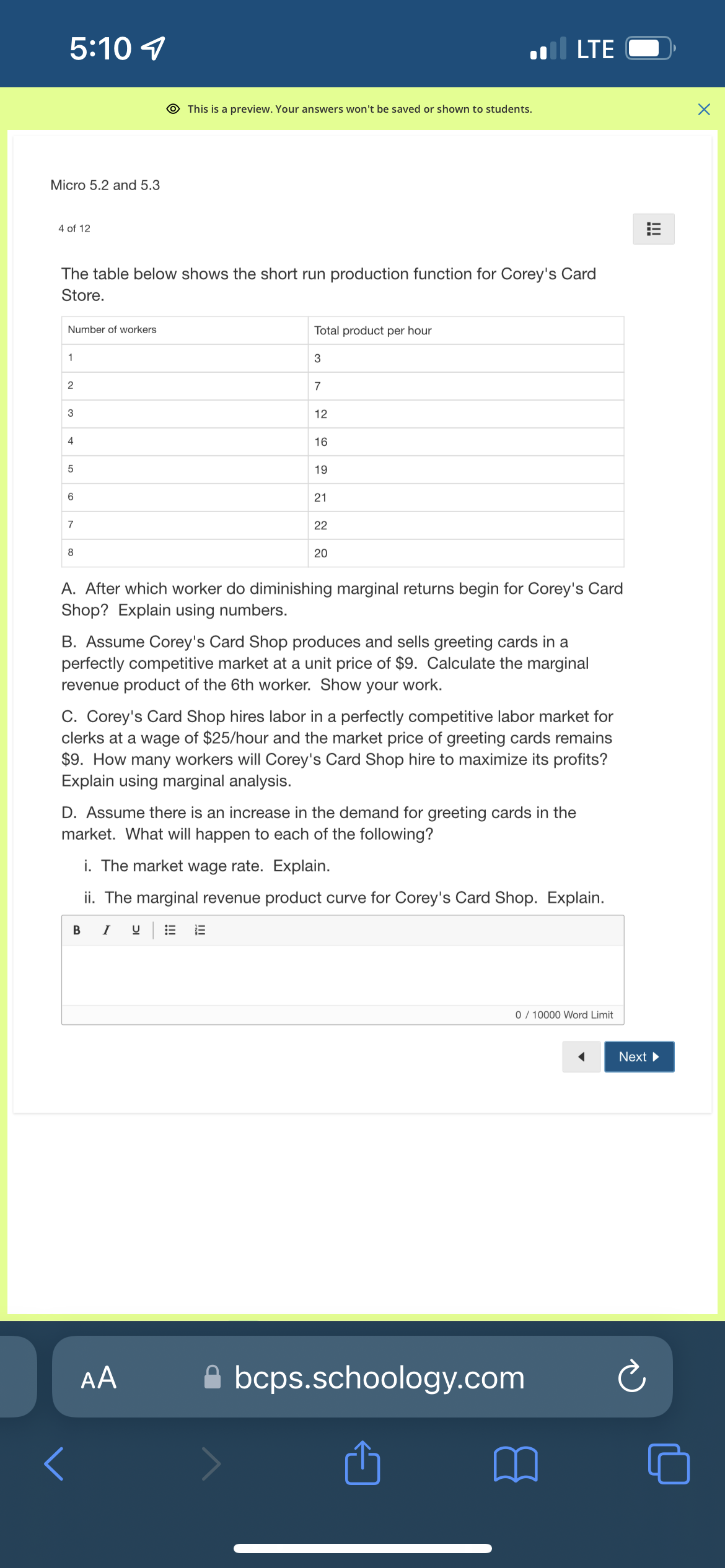 5:10 7
Micro 5.2 and 5.3
4 of 12
Number of workers
The table below shows the short run production function for Corey's Card
Store.
1
2
3
4
5
6
7
8
This is a preview. Your answers won't be saved or shown to students.
Total product per hour
3
В І
7
AA
12
16
19
21
22
20
A. After which worker do diminishing marginal returns begin for Corey's Card
Shop? Explain using numbers.
LTE
B. Assume Corey's Card Shop produces and sells greeting cards in a
perfectly competitive market at a unit price of $9. Calculate the marginal
revenue product of the 6th worker. Show your work.
C. Corey's Card Shop hires labor in a perfectly competitive labor market for
clerks at a wage of $25/hour and the market price of greeting cards remains
$9. How many workers will Corey's Card Shop hire to maximize its profits?
Explain using marginal analysis.
D. Assume there is an increase in the demand for greeting cards in the
market. What will happen to each of the following?
i. The market wage rate. Explain.
ii. The marginal revenue product curve for Corey's Card Shop. Explain.
0 / 10000 Word Limit
Abcps.schoology.com
!!!
Next ▶