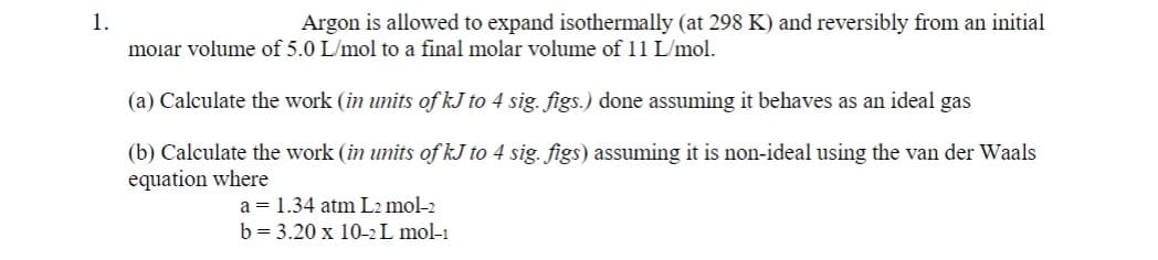 1.
Argon is allowed to expand isothermally (at 298 K) and reversibly from an initial
molar volume of 5.0 L/mol to a final molar volume of 11 L/mol.
(a) Calculate the work (in units of kJ to 4 sig. figs.) done assuming it behaves as an ideal gas
(b) Calculate the work (in units of kJ to 4 sig. figs) assuming it is non-ideal using the van der Waals
equation where
a = 1.34 atm L2 mol-2
b = 3.20 x 10-2 L mol-1