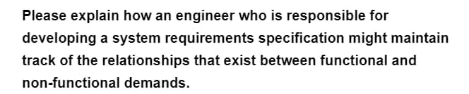 Please explain how an engineer who is responsible for
developing a system requirements specification might maintain
track of the relationships that exist between functional and
non-functional demands.