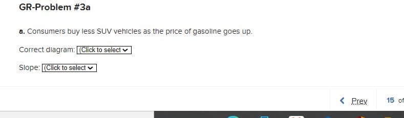 GR-Problem #3a
a. Consumers buy less SUV vehicles as the price of gasoline goes up.
Correct diagram: (Click to select
Slope: (Click to select
< Prex
15 of