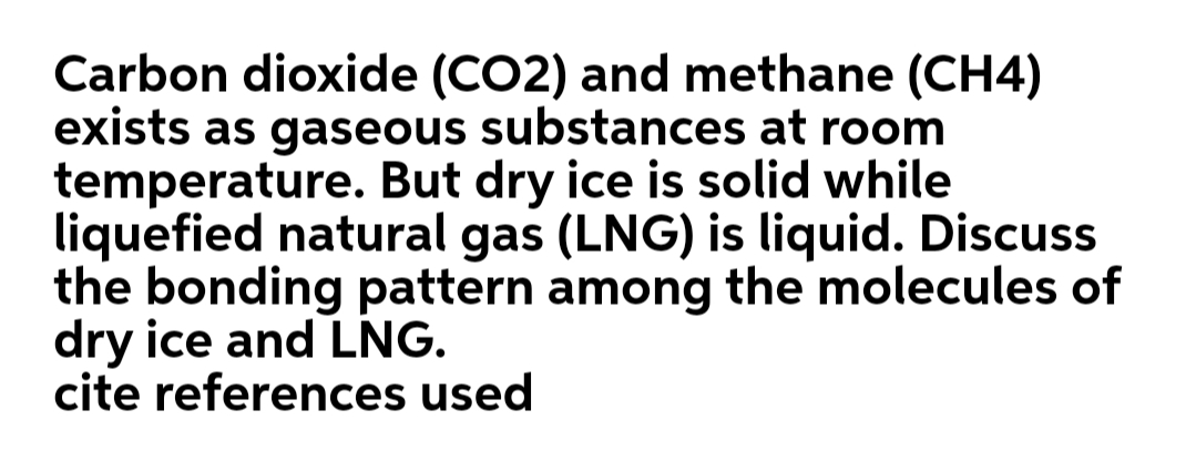 Carbon dioxide (CO2) and methane (CH4)
exists as gaseous substances at room
temperature. But dry ice is solid while
liquefied natural gas (LNG) is liquid. Discuss
the bonding pattern among the molecules of
dry ice and LNG.
cite references used

