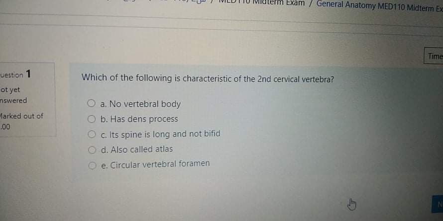 PM Exam / General Anatomy MED110 Midterm Exc
Time
uestion 1
Which of the following is characteristic of the 2nd cervical vertebra?
ot yet
nswered
a. No vertebral body
Marked out of
b. Has dens process
.00
c. Its spine is long and not bifid
d. Also called atlas
e. Circular vertebral foramen
