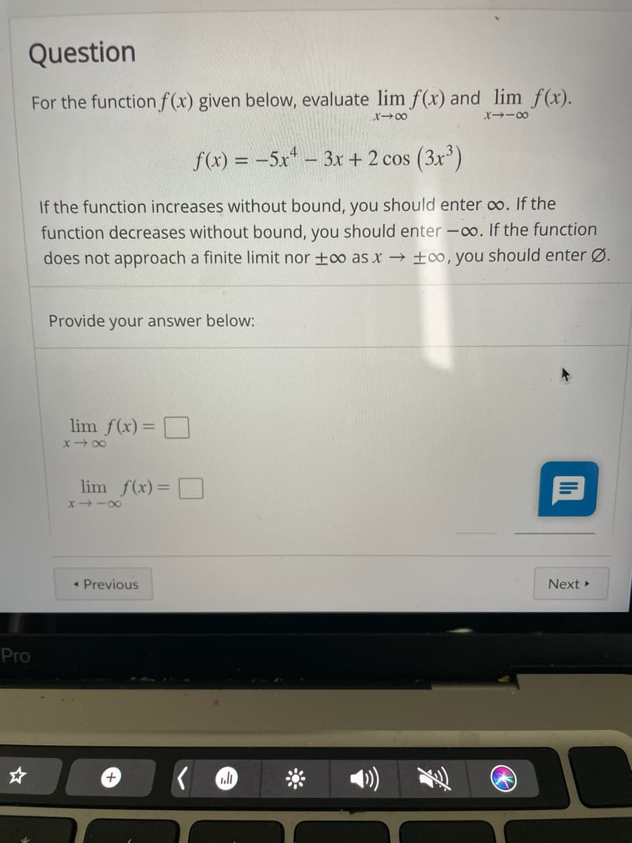 Question
For the functionf(x) given below, evaluate lim f(x) and lim f(x).
r-00
x--00
f(x) = -5x - 3x + 2 cos (3x)
If the function increases without bound, you should enter o. If the
function decreases without bound, you should enter -o. If the function
does not approach a finite limit nor +o as x → ±∞, you should enter Ø.
Provide your answer below:
lim f(x) = O
x 00
lim f(x)= O
x -00
• Previous
Next
Pro
+
