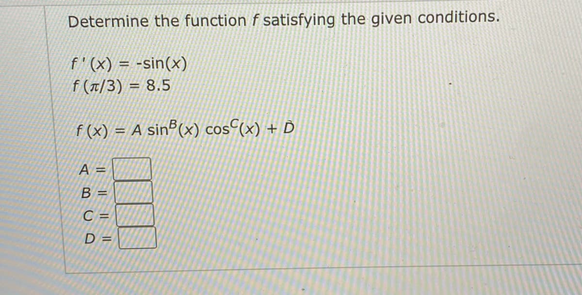 Determine the function f satisfying the given conditions.
f'(x) = -sin(x)
f (T/3) = 8.5
f (x) = A sinº(x) cos^(x) + D
A =
B =
C =
D =
