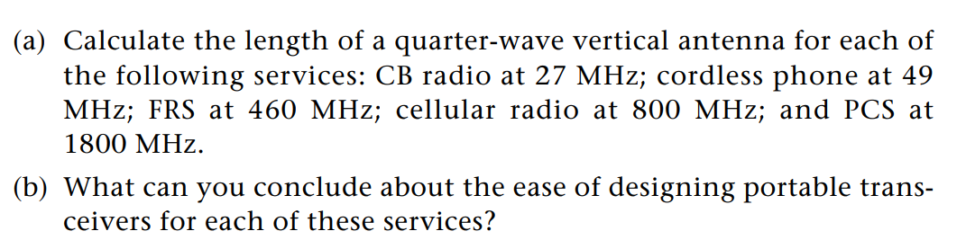 (a) Calculate the length of a quarter-wave vertical antenna for each of
the following services: CB radio at 27 MHz; cordless phone at 49
MHz; FRS at 460 MHz; cellular radio at 800 MHz; and PCS at
1800 MHz.
(b) What can you conclude about the ease of designing portable trans-
ceivers for each of these services?