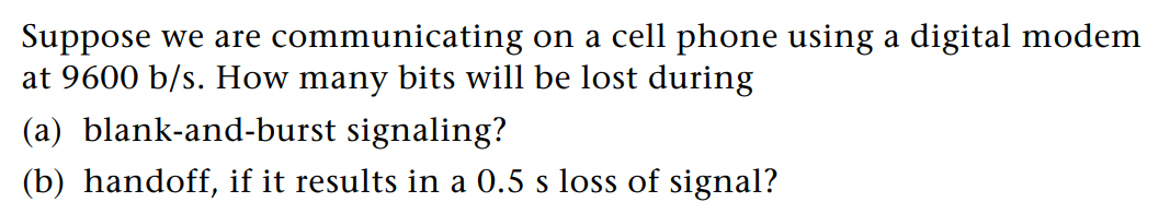 Suppose we are
communicating
on a cell phone using a digital modem
at 9600 b/s. How many bits will be lost during
(a) blank-and-burst signaling?
(b) handoff, if it results in a 0.5 s loss of signal?