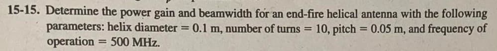 15-15. Determine the power gain and beamwidth for an end-fire helical antenna with the following
parameters: helix diameter = 0.1 m, number of turns = 10, pitch = 0.05 m, and frequency of
operation = 500 MHz.