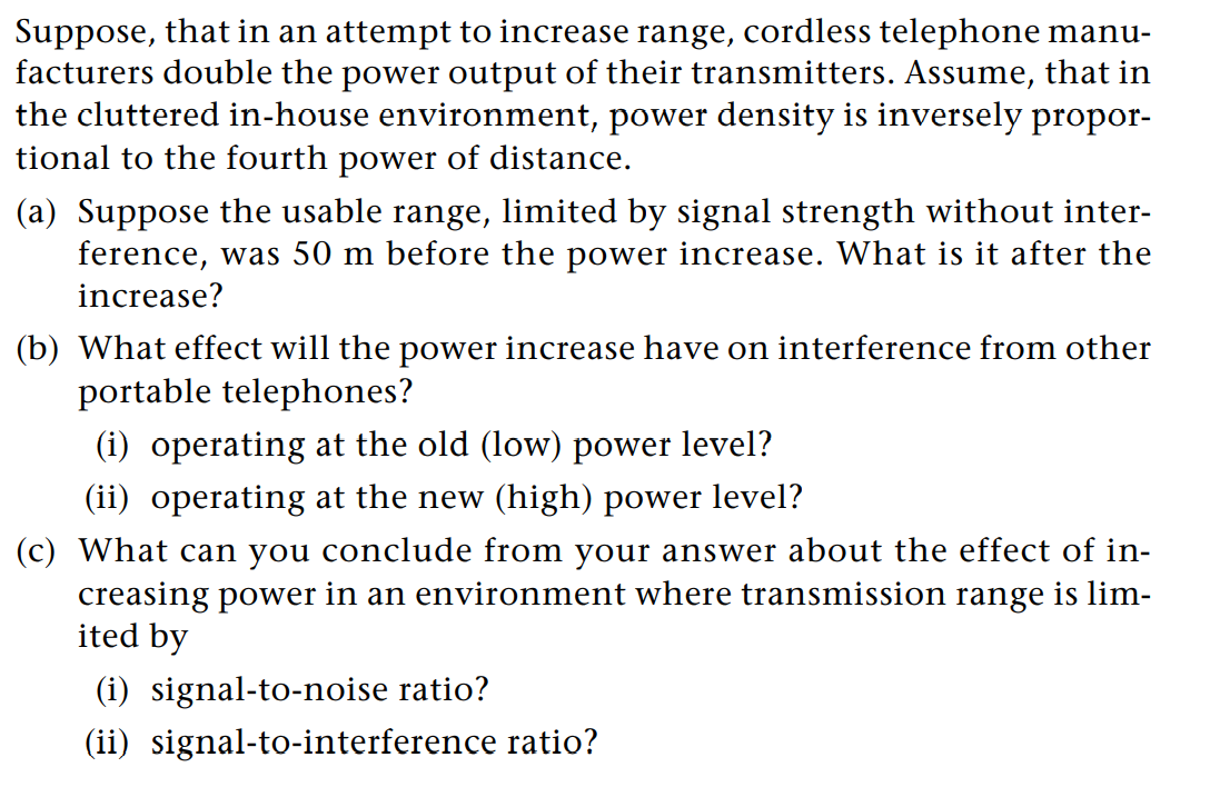 Suppose, that in an attempt to increase range, cordless telephone manu-
facturers double the power output of their transmitters. Assume, that in
the cluttered in-house environment, power density is inversely propor-
tional to the fourth power of distance.
(a) Suppose the usable range, limited by signal strength without inter-
ference, was 50 m before the power increase. What is it after the
increase?
(b) What effect will the power increase have on interference from other
portable telephones?
(i) operating at the old (low) power level?
(ii) operating at the new (high) power level?
(c) What can you conclude from your answer about the effect of in-
creasing power in an environment where transmission range is lim-
ited by
(i) signal-to-noise ratio?
(ii) signal-to-interference ratio?