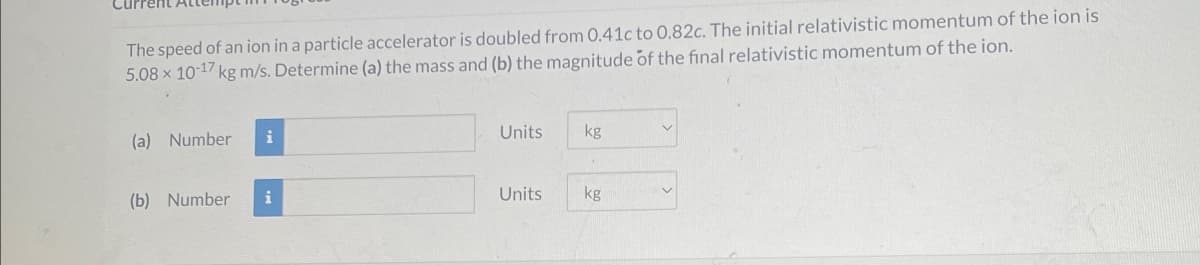 The speed of an ion in a particle accelerator is doubled from 0.41c to 0.82c. The initial relativistic momentum of the ion is
5.08 x 10-17 kg m/s. Determine (a) the mass and (b) the magnitude of the final relativistic momentum of the ion.
(a) Number
i
Units
kg
(b) Number
i
Units
kg