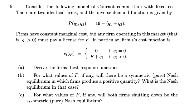 Consider the following model of Cournot competition with fixed cost.
There are two identical firms, and the inverse demand function is given by
5.
P(q1, 42)
19 – (q1 + 92).
Firms have constant marginal cost, but any firm operating in this market (that
is, q; > 0) must pay a license fee F. In particular, firm i's cost function is
if qi = 0
c:(4;) = { F+4 if qi > 0.
(a)
Derive the firms' best response functions.
(b)
For what values of F, if any, will there be a symmetric (pure) Nash
equilibrium in which firms produce a positive quantity? What is the Nash
equilibrium in that case?
(c)
For what values of F, if any, will both firms shutting down be the
Sy anmetric (pure) Nash equilibrium?
