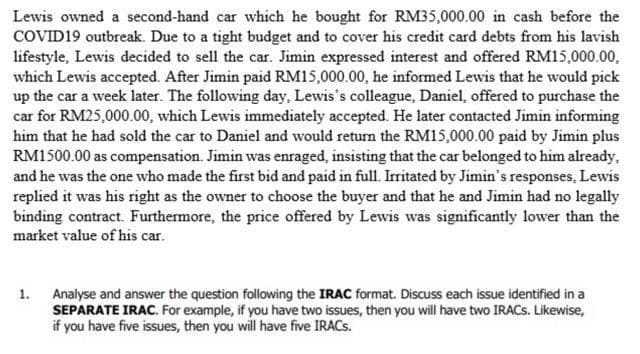 Lewis owned a second-hand car which he bought for RM35,000.00 in cash before the
COVID19 outbreak. Due to a tight budget and to cover his credit card debts from his lavish
lifestyle, Lewis decided to sell the car. Jimin expressed interest and offered RM15,000.00,
which Lewis accepted. After Jimin paid RM15,000.00, he informed Lewis that he would pick
up the car a week later. The following day, Lewis's colleague, Daniel, offered to purchase the
car for RM25,000.00, which Lewis immediately accepted. He later contacted Jimin informing
him that he had sold the car to Daniel and would return the RM15,000.00 paid by Jimin plus
RM1500.00 as compensation. Jimin was enraged, insisting that the car belonged to him already,
and he was the one who made the first bid and paid in full. Irritated by Jimin's responses, Lewis
replied it was his right as the owner to choose the buyer and that he and Jimin had no legally
binding contract. Furthermore, the price offered by Lewis was significantly lower than the
market value of his car.
1. Analyse and answer the question following the IRAC format. Discuss each issue identified in a
SEPARATE IRAC. For example, if you have two issues, then you will have two IRACS. Likewise,
if you have five issues, then you will have five IRACS.
