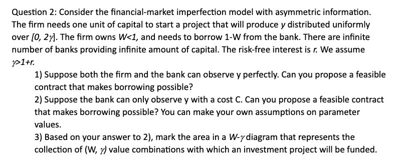 Question 2: Consider the financial-market imperfection model with asymmetric information.
The firm needs one unit of capital to start a project that will produce y distributed uniformly
over [0, 2y). The firm owns W<1, and needs to borrow 1-W from the bank. There are infinite
number of banks providing infinite amount of capital. The risk-free interest is r. We assume
p1+r.
1) Suppose both the firm and the bank can observe y perfectly. Can you propose a feasible
contract that makes borrowing possible?
2) Suppose the bank can only observe y with a cost C. Can you propose a feasible contract
that makes borrowing possible? You can make your own assumptions on parameter
values.
3) Based on your answer to 2), mark the area in a W-ydiagram that represents the
collection of (W, r) value combinations with which an investment project will be funded.
