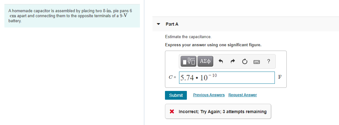 A homemade capacitor is assembled by placing two 8-in. pie pans 6
cm apart and connecting them to the opposite terminals of a 9-V
battery.
Part A
Estimate the capacitance.
Express your answer using one significant figure.
国
C = 5.74 • 10
- 10
F
Submit
Previous Answers Request Answer
X Incorrect; Try Again; 3 attempts remaining
