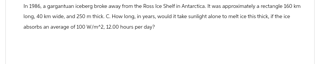 In 1986, a gargantuan iceberg broke away from the Ross Ice Shelf in Antarctica. It was approximately a rectangle 160 km
long, 40 km wide, and 250 m thick. C. How long, in years, would it take sunlight alone to melt ice this thick, if the ice
absorbs an average of 100 W/m^2, 12.00 hours per day?