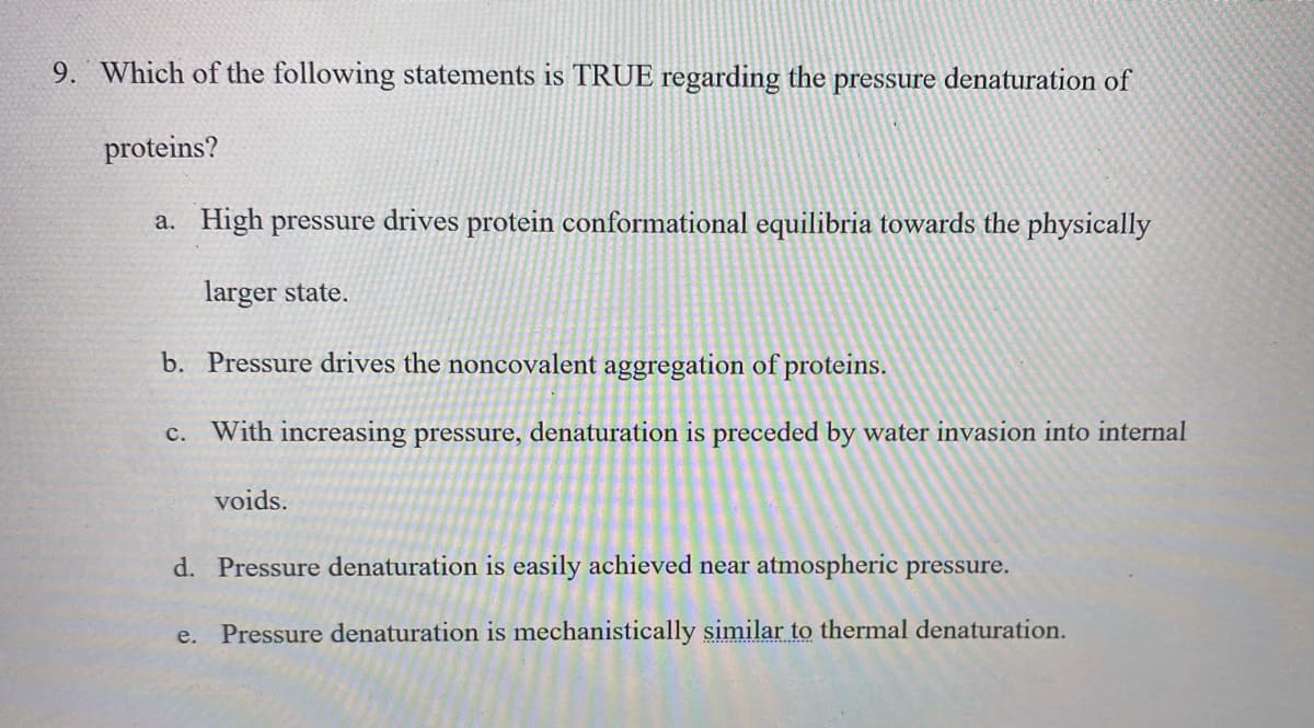 9. Which of the following statements is TRUE regarding the pressure denaturation of
proteins?
a. High pressure drives protein conformational equilibria towards the physically
larger state.
b. Pressure drives the noncovalent aggregation of proteins.
c. With increasing pressure, denaturation is preceded by water invasion into internal
voids.
d. Pressure denaturation is easily achieved near atmospheric pressure.
e. Pressure denaturation is mechanistically similar to thermal denaturation.
