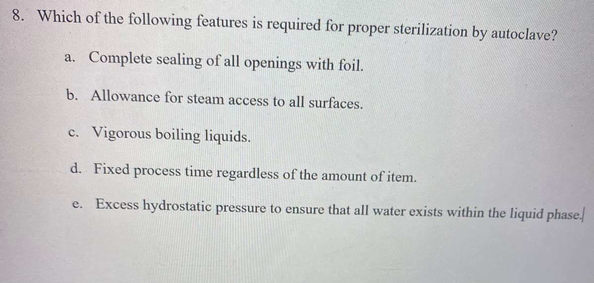 8. Which of the following features is required for proper sterilization by autoclave?
a. Complete sealing of all openings with foil.
b. Allowance for steam access to all surfaces.
c. Vigorous boiling liquids.
d. Fixed process time regardless of the amount of item.
e. Excess hydrostatic pressure to ensure that all water exists within the liquid phase.
