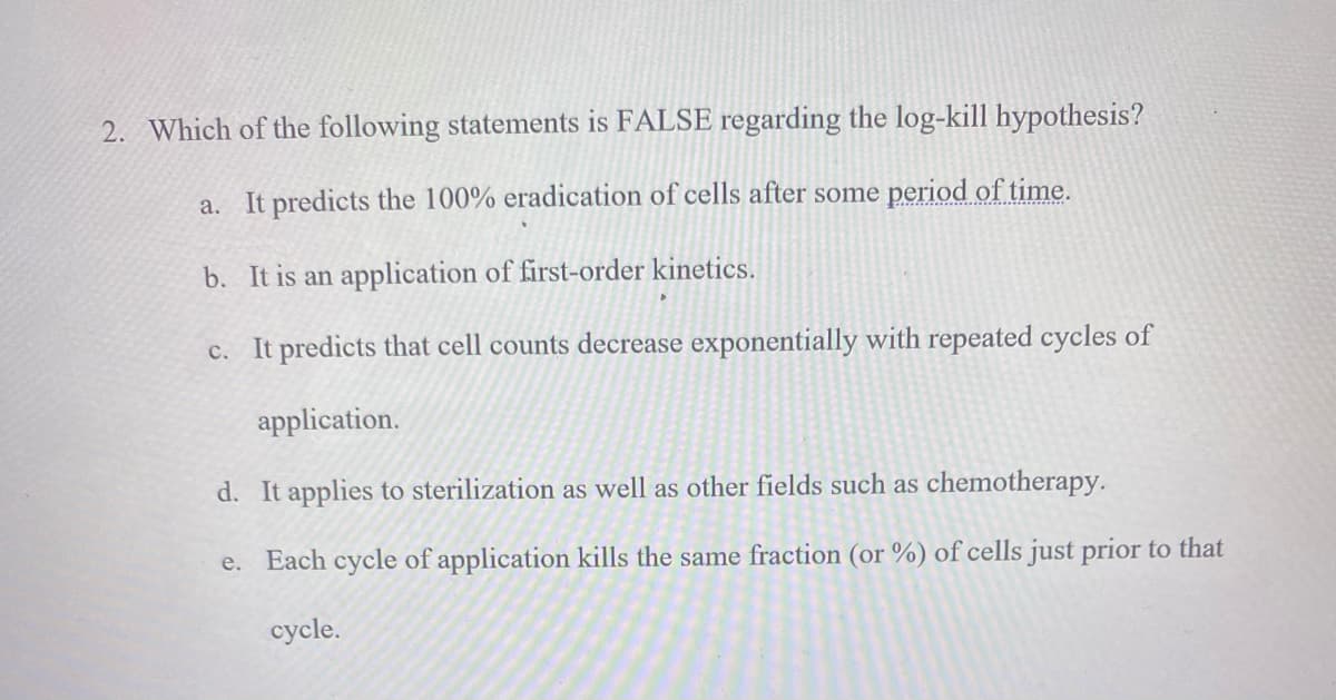 2. Which of the following statements is FALSE regarding the log-kill hypothesis?
a. It predicts the 100% eradication of cells after some period of time.
b. It is an application of first-order kinetics.
c. It predicts that cell counts decrease exponentially with repeated cycles of
application.
d. It applies to sterilization as well as other fields such as chemotherapy.
e. Each cycle of application kills the same fraction (or %) of cells just prior to that
cycle.

