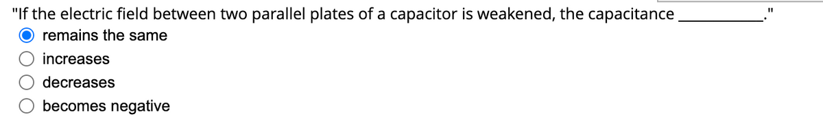 "If the electric field between two parallel plates of a capacitor is weakened, the capacitance
%3D
remains the same
increases
decreases
becomes negative
