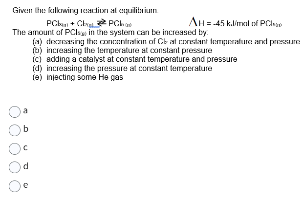 Given the following reaction at equilibrium:
PC|3(g) + Cl2(g) →PCI5 (g)
The amount of PCI5(g) in the system can be increased by:
(a) decreasing the concentration of Cl2 at constant temperature and pressure
(b) increasing the temperature at constant pressure
b
d
AH = -45 kJ/mol of PCI5(g)
(c) adding a catalyst at constant temperature and pressure
(d) increasing the pressure at constant temperature
(e) injecting some He gas