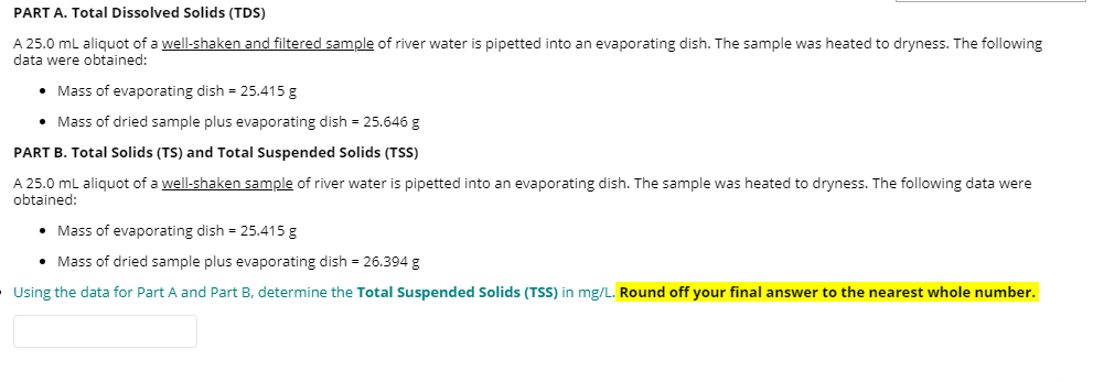 PART A. Total Dissolved Solids (TDS)
A 25.0 mL aliquot of a well-shaken and filtered sample of river water is pipetted into an evaporating dish. The sample was heated to dryness. The following
data were obtained:
• Mass of evaporating dish = 25.415 g
• Mass of dried sample plus evaporating dish = 25.646 g
PART B. Total Solids (TS) and Total Suspended Solids (TSS)
A 25.0 ml aliquot of a well-shaken sample of river water is pipetted into an evaporating dish. The sample was heated to dryness. The following data were
obtained:
• Mass of evaporating dish = 25.415 g
• Mass of dried sample plus evaporating dish = 26.394 g
Using the data for Part A and Part B, determine the Total Suspended Solids (TSS) in mg/L. Round off your final answer to the nearest whole number.
