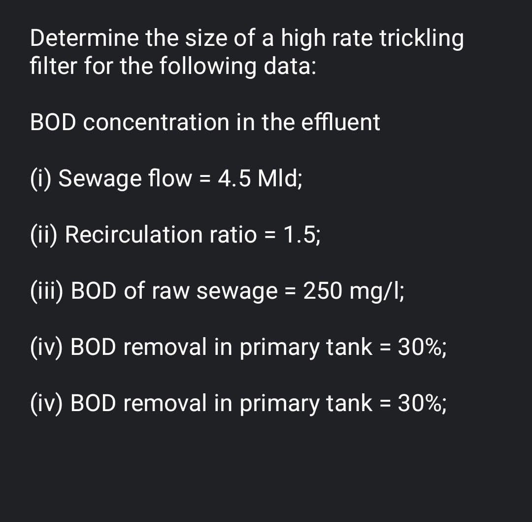 Determine the size of a high rate trickling
filter for the following data:
BOD concentration in the effluent
(i) Sewage flow = 4.5 Mld;
(ii) Recirculation ratio = 1.5;
(iii) BOD of raw sewage = 250 mg/l;
(iv) BOD removal in primary tank = 30%;
(iv) BOD removal in primary tank = 30%;