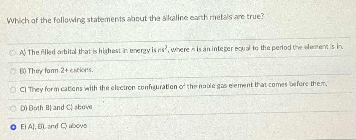 Which of the following statements about the alkaline earth metals are true?
A) The filled orbital that is highest in energy is ns2, where n is an integer equal to the period the element is in.
B) They form 2+ cations.
C) They form cations with the electron configuration of the noble gas element that comes before them.
D) Both B) and C) above
O E) A), B), and C) above