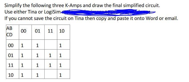 Simplify the following three K-Amps and draw the final simplified circuit.
Use either Tina or LogiSim
If you cannot save the circuit on Tina then copy and paste it onto Word or email.
AB
CD
01 11 10
00
00
1
1
1
01
1
1
1
1
11
1
1
1
1
10
1
1
1.

