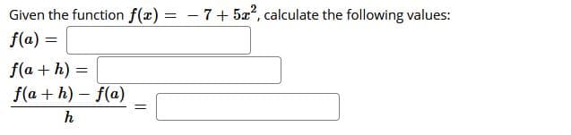 Given the function f(x) = -7+ 5x, calculate the following values:
f(a) =
f(a + h) =
f(a + h) - f(a)
h
