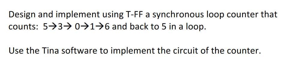 Design and implement using T-FF a synchronous loop counter that
counts: 5>3>0>1>6 and back to 5 in a loop.
Use the Tina software to implement the circuit of the counter.
