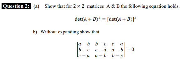 Question 2: (a) Show that for 2 × 2 matrices A & B the following equation holds.
det(A + B)? = [det(A+ B)]²
b) Without expanding show that
la – b b- c
b- c
с — а
a – b = 0
а — b b— cl
с — а
Ic - a
