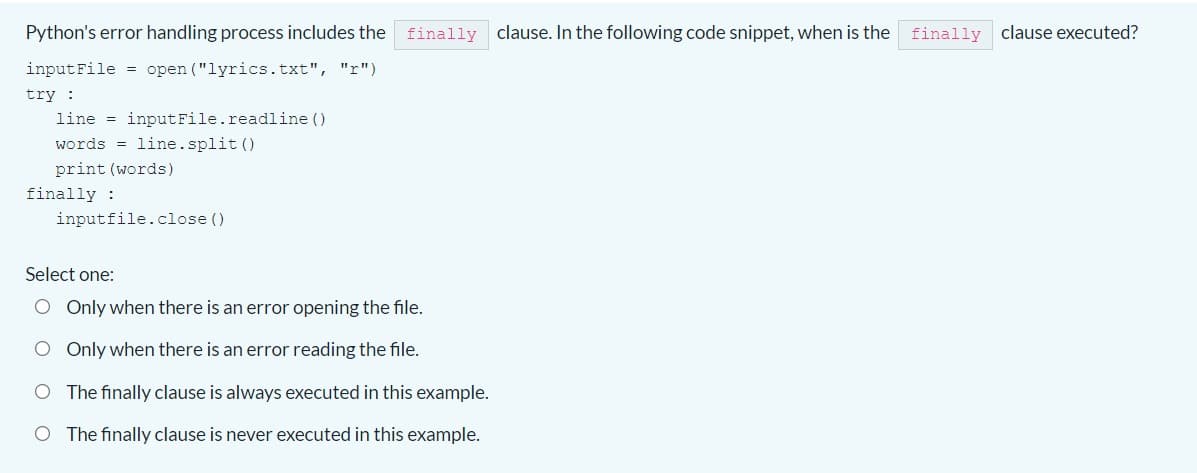 Python's error handling process includes the finally clause. In the following code snippet, when is the finally clause executed?
inputFile = open ("lyrics.txt", "r")
try :
line = inputFile.readline ()
words = line.split ()
print (words)
finally :
inputfile.close ()
Select one:
O Only when there is an error opening the file.
O Only when there is an error reading the file.
O The finally clause is always executed in this example.
O The finally clause is never executed in this example.
