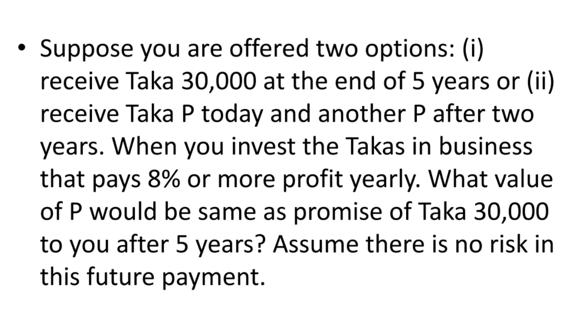 Suppose you are offered two options: (i)
receive Taka 30,000 at the end of 5 years or (ii)
receive Taka P today and another P after two
years. When you invest the Takas in business
that pays 8% or more profit yearly. What value
of P would be same as promise of Taka 30,000
to you after 5 years? Assume there is no risk in
this future payment.
