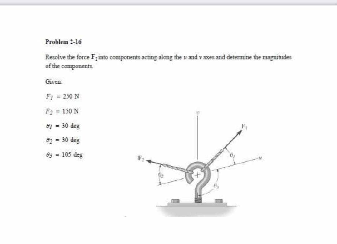 Problem 2-16
Resolve the force Fzinto components acting along the u and v axes and detemine the magnitudes
of the components.
Given:
F1 = 250 N
F2 = 150 N
e1 = 30 deg
82 = 30 deg
8z = 105 deg
