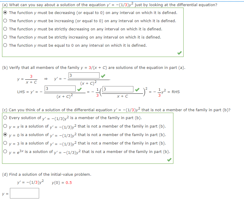 (a) What can you say about a solution of the equation y'= -(1/3)y² just by looking at the differential equation?
The function y must be decreasing (or equal to 0) on any interval on which it is defined.
The function y must be increasing (or equal to 0) on any interval on which it is defined.
O The function y must be strictly decreasing on any interval on which it is defined.
The function y must be strictly increasing on any interval on which it is defined.
O The function y must be equal to 0 on any interval on which it is defined.
(b) Verify that all members of the family y = 3/(x + C) are solutions of
3
X + C
y =
LHS = y'= -
y =
→
3
(x + c)²
==
(d) Find a solution of the initial-value problem.
y' = -(1/3)y² y(0) = 0.5
3
equation in part (a).
(x + C)
(c) Can you think of a solution of the differential equation y' = −(1/3)y² that is not a member of the family in part (b)?
Every solution of y'= -(1/3)y² is a member of the family in part (b).
O y = x is a solution of y'= -(1/3)y² that is not a member of the family in part (b).
y = 0 is a solution of y'= -(1/3)y² that is not a member of the family in part (b).
O y = 3 is a solution of y'= -(1/3)y² that is not a member of the family in part (b).
e3x
O y = ³x is a solution of y'= -(1/3)y² that is not a member of the family in part (b).
e
X + C
² = -1/² =
= RHS