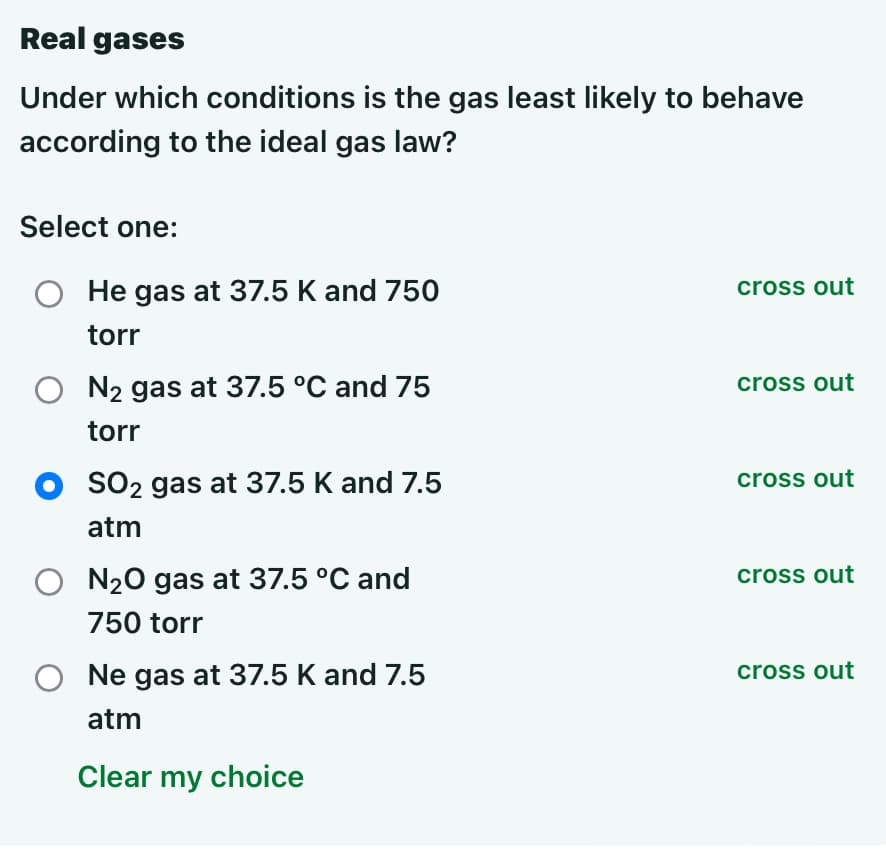 Real gases
Under which conditions is the gas least likely to behave
according to the ideal gas law?
Select one:
O He gas at 37.5 K and 750
torr
N₂ gas at 37.5 °C and 75
torr
SO₂ gas at 37.5 K and 7.5
atm
N₂O gas at 37.5 °C and
750 torr
Ne gas at 37.5 K and 7.5
atm
Clear my choice
cross out
cross out
cross out
cross out
cross out