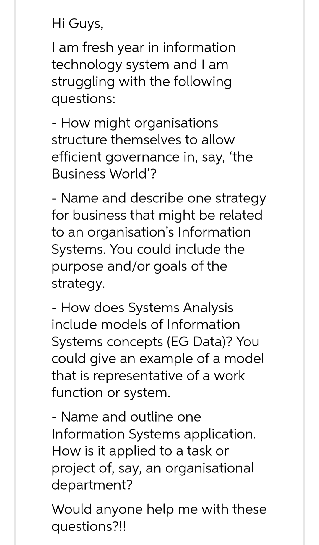 Hi Guys,
I am fresh year in information
technology system and I am
struggling with the following
questions:
- How might organisations
structure themselves to allow
efficient governance in, say, 'the
Business World'?
- Name and describe one strategy
for business that might be related
to an organisation's Information
Systems. You could include the
purpose and/or goals of the
strategy.
- How does Systems Analysis
include models of Information
Systems concepts (EG Data)? You
could give an example of a model
that is representative of a work
function or system.
- Name and outline one
Information Systems application.
How is it applied to a task or
project of, say, an organisational
department?
Would anyone help me with these
questions?!!