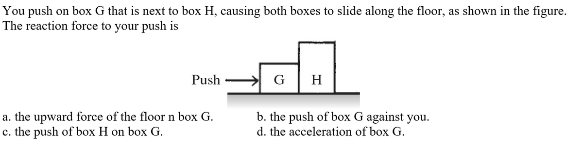 You push on box G that is next to box H, causing both boxes to slide along the floor, as shown in the figure.
The reaction force to your push is
Push
G
H
b. the push of box G against you.
a. the upward force of the floor n box G.
c. the push of box H on box G.
d. the acceleration of box G.
