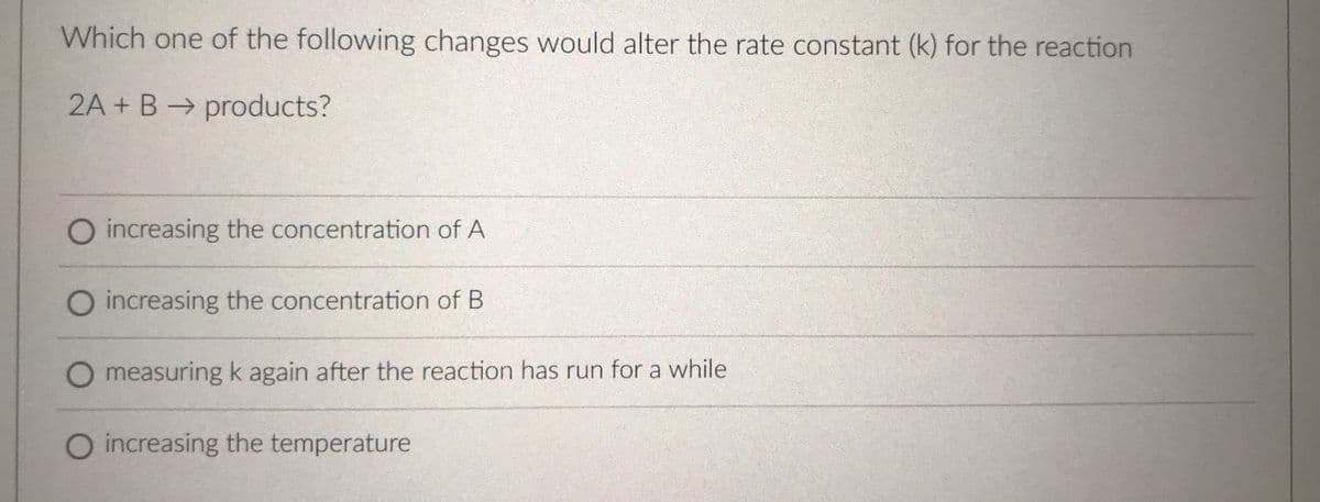 Which one of the following changes would alter the rate constant (k) for the reaction
2A + B → products?
O increasing the concentration of A
O increasing the concentration of B
measuring k again after the reaction has run for a while
O increasing the temperature
