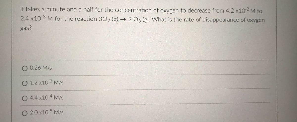 It takes a minute and a half for the concentration of oxygen to decrease from 4.2 x10-2 M to
2.4 x10-3 M for the reaction 30, (g) → 203 (g). What is the rate of disappearance of oxygen
gas?
O 0.26 M/s
O 1.2 x10-3 M/s
O 4.4 x104 M/s
O 2.0 x10 5 M/s
