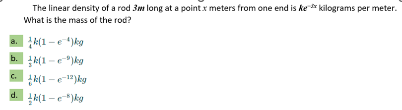 a.
b.
C.
d.
The linear density of a rod 3m long at a point x meters from one end is ke-³x kilograms per meter.
What is the mass of the rod?
k(1-e-4) kg
k(1-e)kg
k(1-e-12)kg
k(1-e-8) kg