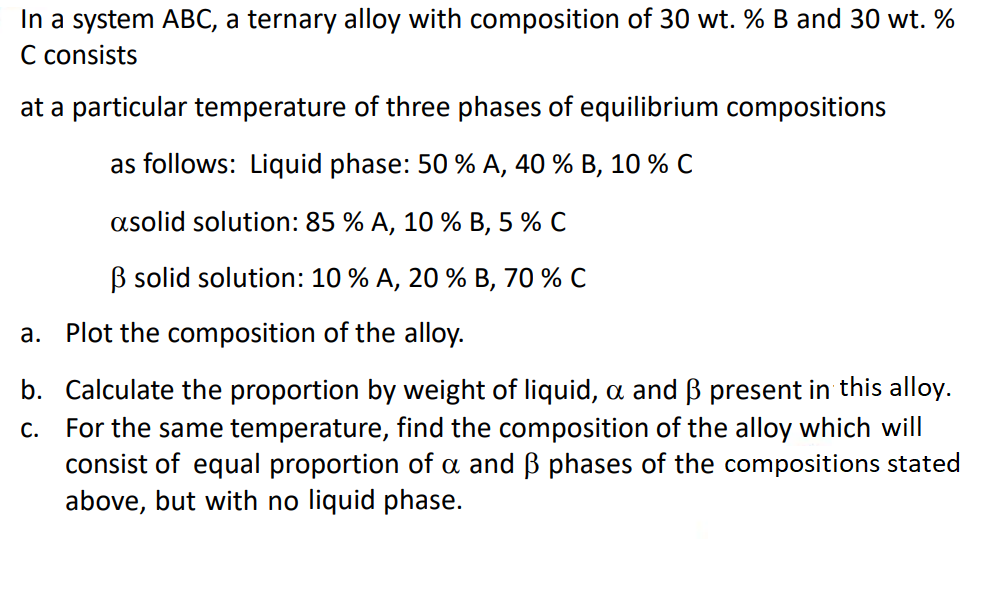 In a system ABC, a ternary alloy with composition of 30 wt. % B and 30 wt. %
C consists
at a particular temperature of three phases of equilibrium compositions
as follows: Liquid phase: 50 % A, 40 % B, 10 % C
asolid solution: 85 % A, 10 % B, 5 % C
B solid solution: 10 % A, 20 % B, 70 % C
a. Plot the composition of the alloy.
b. Calculate the proportion by weight of liquid, a and B present in this alloy.
c. For the same temperature, find the composition of the alloy which will
consist of equal proportion of a and ß phases of the compositions stated
above, but with no liquid phase.
