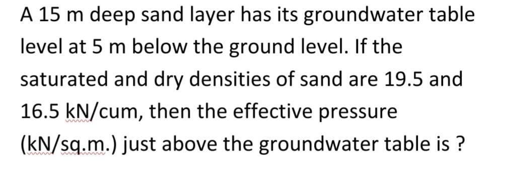 A 15 m deep sand layer has its groundwater table
level at 5 m below the ground level. If the
saturated and dry densities of sand are 19.5 and
16.5 kN/cum, then the effective pressure
(kN/sq.m.) just above the groundwater table is ?