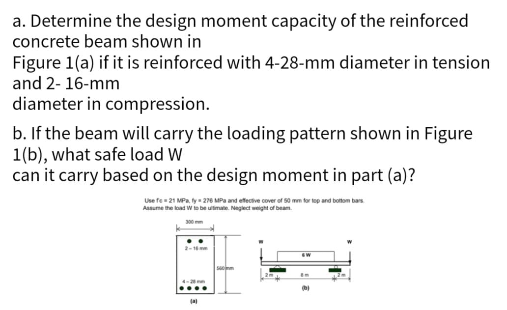 a. Determine the design moment capacity of the reinforced
concrete beam shown in
Figure 1(a) if it is reinforced with 4-28-mm diameter in tension
and 2-16-mm
diameter in compression.
b. If the beam will carry the loading pattern shown in Figure
1(b), what safe load W
can it carry based on the design moment in part (a)?
Use fc = 21 MPa, fy = 276 MPa and effective cover of 50 mm for top and bottom bars.
Assume the load W to be ultimate. Neglect weight of beam.
300 mm
2-16 mm
➜
4-28 mm
....
(a)
560 mm
2m
6 W
8m
(b)
12 m