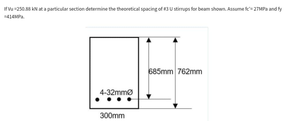 If Vu=250.88 kN at a particular section determine the theoretical spacing of #3 U stirrups for beam shown. Assume fc'= 27MPa and fy
=414MPa.
4-32mmØ
300mm
685mm 762mm